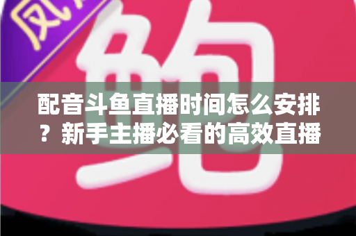 配音斗鱼直播时间怎么安排？新手主播必看的高效直播时间规划全攻略