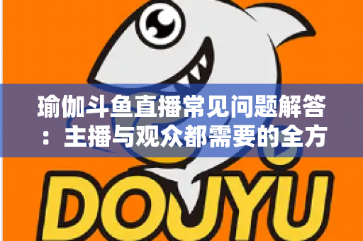 瑜伽斗鱼直播常见问题解答:主播与观众都需要的全方位实战指南 瑜伽斗鱼直播常见问题解答:主播与观众都需要的全方位实战指南