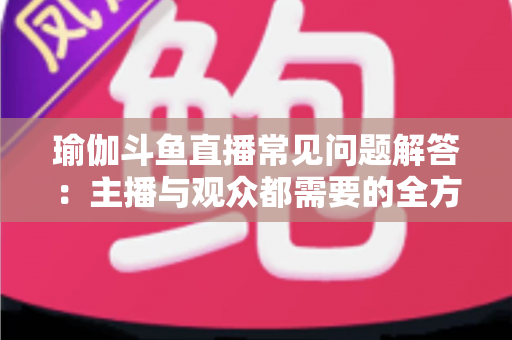 瑜伽斗鱼直播常见问题解答:主播与观众都需要的全方位实战指南 瑜伽斗鱼直播常见问题解答:主播与观众都需要的全方位实战指南