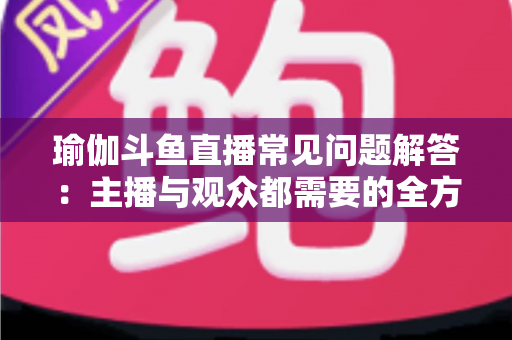瑜伽斗鱼直播常见问题解答：主播与观众都需要的全方位实战指南