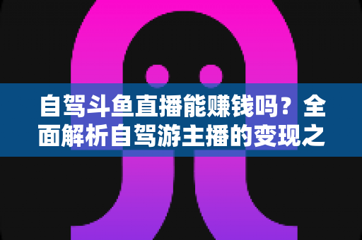 自驾斗鱼直播能赚钱吗？全面解析自驾游主播的变现之路与赚钱技巧