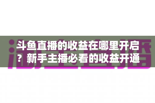 斗鱼直播的收益在哪里开启?新手主播必看的收益开通全流程指南 斗鱼直播的收益在哪里开启?新手主播必看的收益开通全流程指南