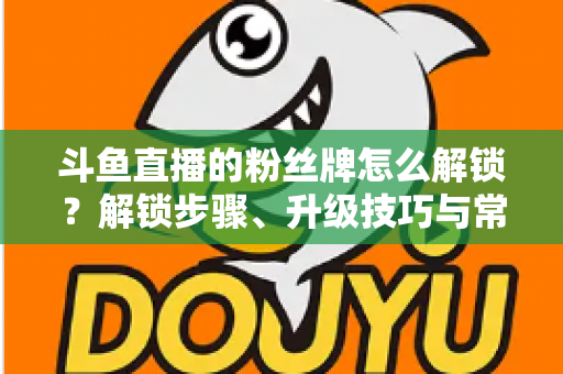 斗鱼直播的粉丝牌怎么解锁?解锁步骤、升级技巧与常见问题全解析 斗鱼直播的粉丝牌怎么解锁?解锁步骤、升级技巧与常见问题全解析