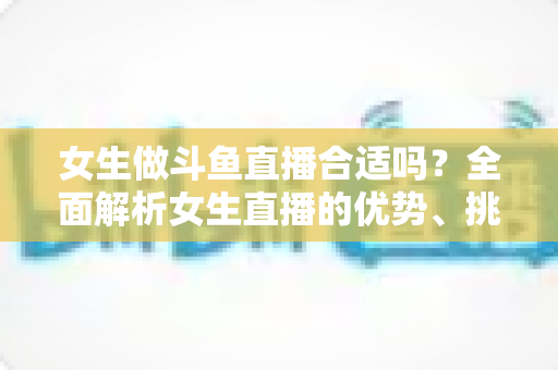 女生做斗鱼直播合适吗?全面解析女生直播的优势、挑战与成功路径 女生做斗鱼直播合适吗?全面解析女生直播的优势、挑战与成功路径