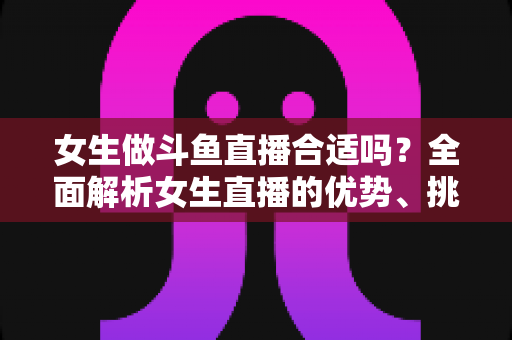 女生做斗鱼直播合适吗?全面解析女生直播的优势、挑战与成功路径 女生做斗鱼直播合适吗?全面解析女生直播的优势、挑战与成功路径