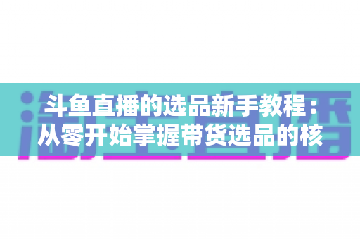 斗鱼直播的选品新手教程：从零开始掌握带货选品的核心方法与实战避坑指南