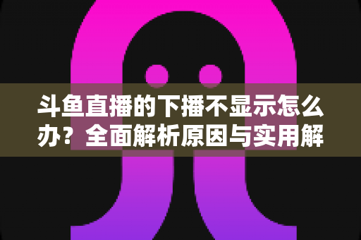 斗鱼直播的下播不显示怎么办？全面解析原因与实用解决方法，快速恢复流畅观看体验