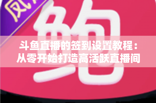 斗鱼直播的签到设置教程:从零开始打造高活跃直播间的完整指南 斗鱼直播的签到设置教程:从零开始打造高活跃直播间的完整指南