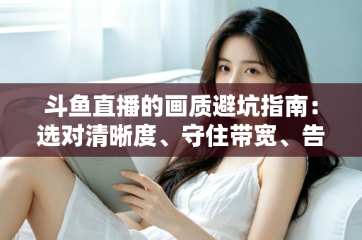 斗鱼直播的画质避坑指南：选对清晰度、守住带宽、告别糊屏花屏的实用手册