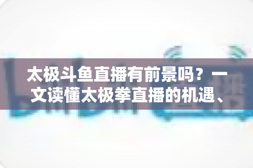 太极斗鱼直播有前景吗?一文读懂太极拳直播的机遇、挑战与变现路径 太极斗鱼直播有前景吗?一文读懂太极拳直播的机遇、挑战与变现路径