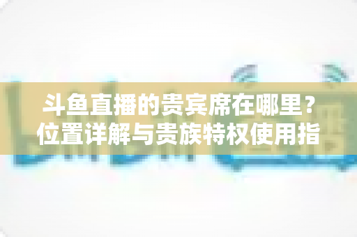 斗鱼直播的贵宾席在哪里?位置详解与贵族特权使用指南 斗鱼直播的贵宾席在哪里?位置详解与贵族特权使用指南