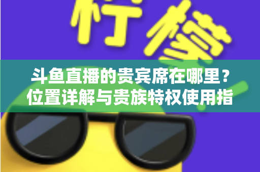 斗鱼直播的贵宾席在哪里?位置详解与贵族特权使用指南 斗鱼直播的贵宾席在哪里?位置详解与贵族特权使用指南