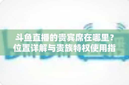 斗鱼直播的贵宾席在哪里？位置详解与贵族特权使用指南