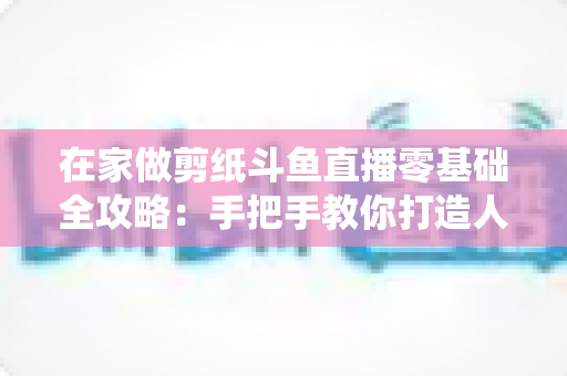 在家做剪纸斗鱼直播零基础全攻略：手把手教你打造人气传统文化直播间
