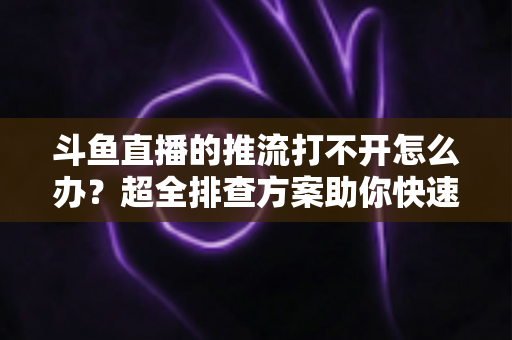 斗鱼直播的推流打不开怎么办？超全排查方案助你快速恢复开播