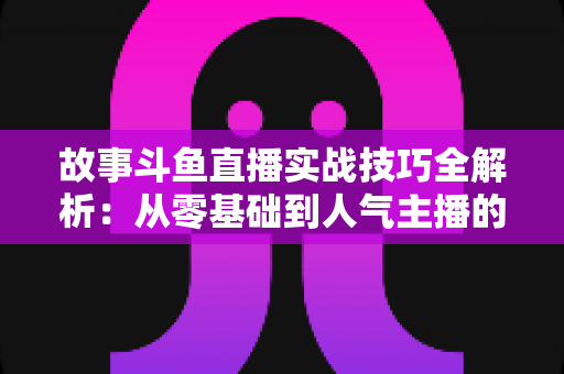 故事斗鱼直播实战技巧全解析:从零基础到人气主播的故事化直播成长指南 故事斗鱼直播实战技巧全解析:从零基础到人气主播的故事化直播成长指南