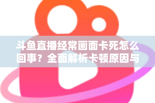 斗鱼直播经常画面卡死怎么回事?全面解析卡顿原因与高效解决方法 斗鱼直播经常画面卡死怎么回事?全面解析卡顿原因与高效解决方法