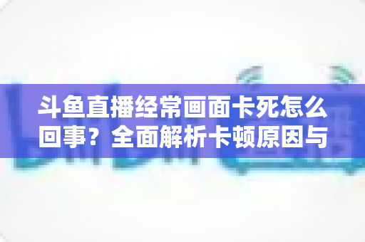 斗鱼直播经常画面卡死怎么回事？全面解析卡顿原因与高效解决方法