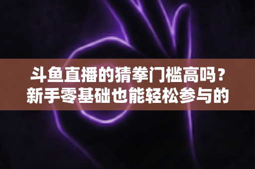 斗鱼直播的猜拳门槛高吗?新手零基础也能轻松参与的互动玩法全解析 斗鱼直播的猜拳门槛高吗?新手零基础也能轻松参与的互动玩法全解析