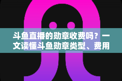 斗鱼直播的勋章收费吗?一文读懂斗鱼勋章类型、费用明细与免费获取攻略 斗鱼直播的勋章收费吗?一文读懂斗鱼勋章类型、费用明细与免费获取攻略