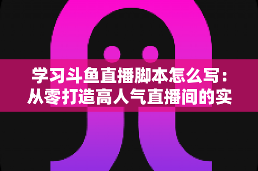 学习斗鱼直播脚本怎么写:从零打造高人气直播间的实战指南 学习斗鱼直播脚本怎么写:从零打造高人气直播间的实战指南