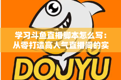 学习斗鱼直播脚本怎么写：从零打造高人气直播间的实战指南