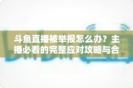 斗鱼直播被举报怎么办?主播必看的完整应对攻略与合规指南 斗鱼直播被举报怎么办?主播必看的完整应对攻略与合规指南