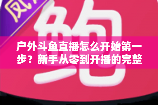户外斗鱼直播怎么开始第一步?新手从零到开播的完整实战指南 户外斗鱼直播怎么开始第一步?新手从零到开播的完整实战指南