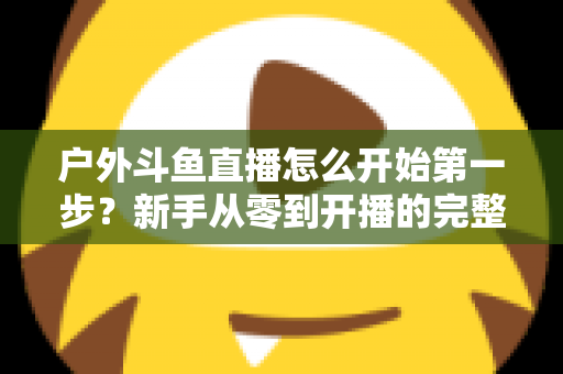 户外斗鱼直播怎么开始第一步?新手从零到开播的完整实战指南 户外斗鱼直播怎么开始第一步?新手从零到开播的完整实战指南