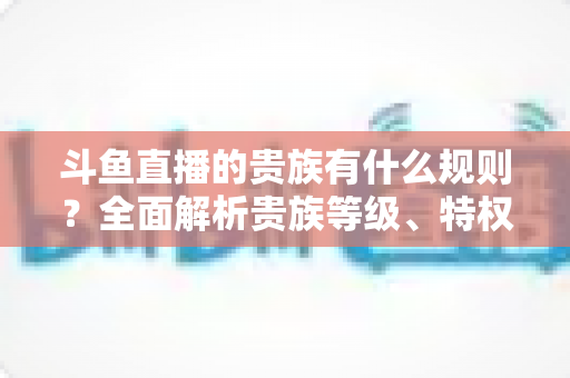 斗鱼直播的贵族有什么规则?全面解析贵族等级、特权、价格与开通须知 斗鱼直播的贵族有什么规则?全面解析贵族等级、特权、价格与开通须知