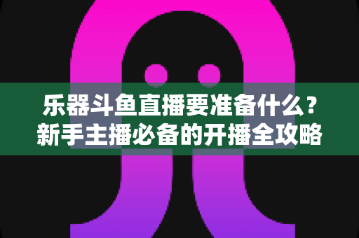 乐器斗鱼直播要准备什么？新手主播必备的开播全攻略与设备清单