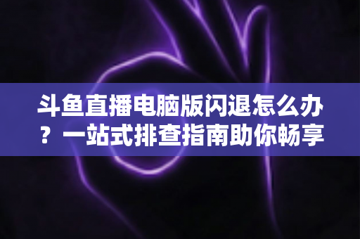 斗鱼直播电脑版闪退怎么办？一站式排查指南助你畅享直播不中断