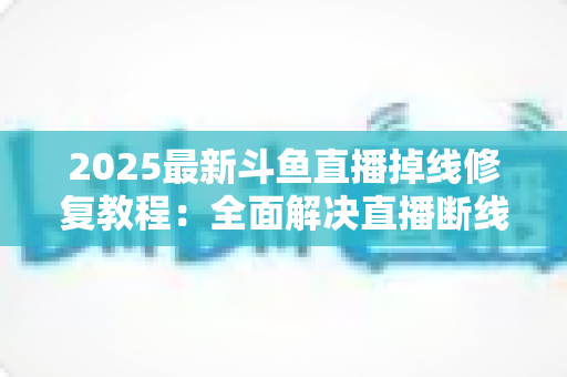 2025最新斗鱼直播掉线修复教程：全面解决直播断线、卡顿与黑屏问题的完整指南