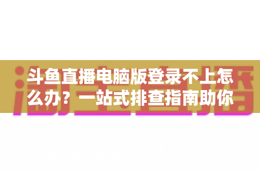 斗鱼直播电脑版登录不上怎么办？一站式排查指南助你快速恢复观看体验