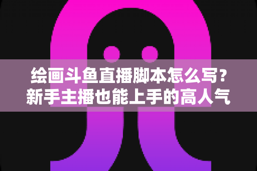 绘画斗鱼直播脚本怎么写？新手主播也能上手的高人气直播间脚本撰写全攻略