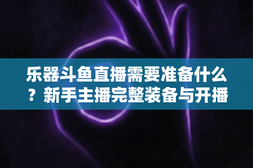 乐器斗鱼直播需要准备什么?新手主播完整装备与开播指南全解析 乐器斗鱼直播需要准备什么?新手主播完整装备与开播指南全解析