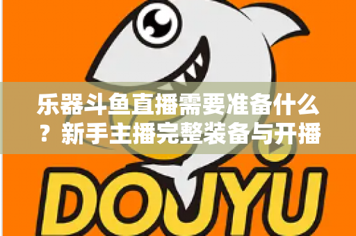 乐器斗鱼直播需要准备什么？新手主播完整装备与开播指南全解析