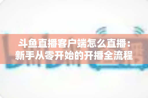 斗鱼直播客户端怎么直播：新手从零开始的开播全流程详解