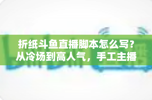 折纸斗鱼直播脚本怎么写？从冷场到高人气，手工主播必备的直播脚本创作全攻略