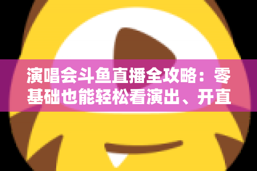 演唱会斗鱼直播全攻略：零基础也能轻松看演出、开直播的实用指南