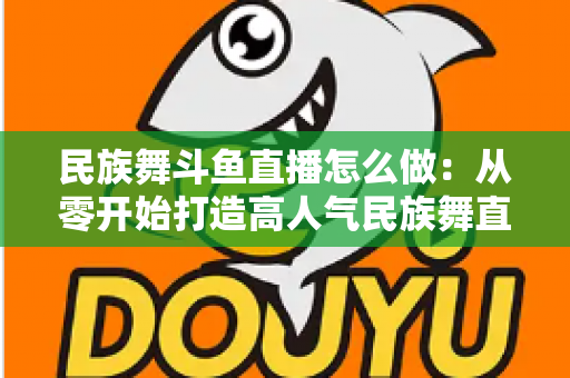民族舞斗鱼直播怎么做:从零开始打造高人气民族舞直播间的完整实战指南 民族舞斗鱼直播怎么做:从零开始打造高人气民族舞直播间的完整实战指南