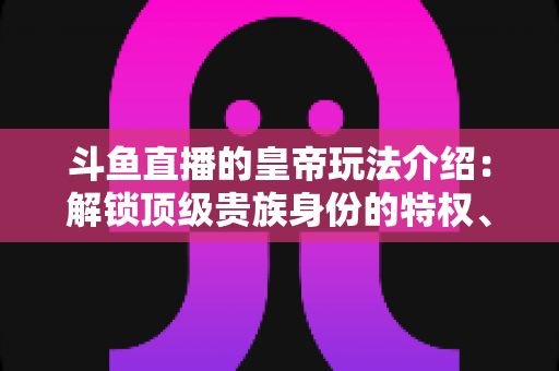 斗鱼直播的皇帝玩法介绍:解锁顶级贵族身份的特权、开通流程与实战技巧全攻略 斗鱼直播的皇帝玩法介绍:解锁顶级贵族身份的特权、开通流程与实战技巧全攻略