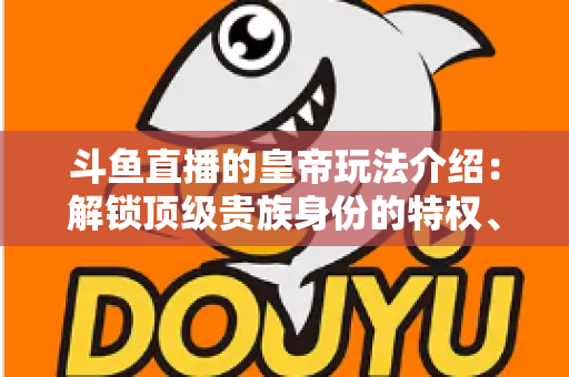 斗鱼直播的皇帝玩法介绍：解锁顶级贵族身份的特权、开通流程与实战技巧全攻略