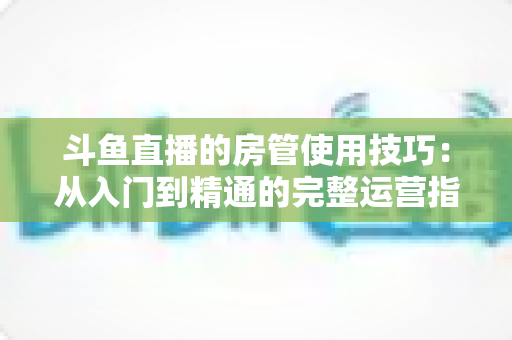 斗鱼直播的房管使用技巧：从入门到精通的完整运营指南，助你打造高人气直播间