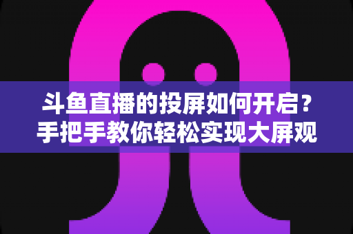 斗鱼直播的投屏如何开启？手把手教你轻松实现大屏观看的完整攻略