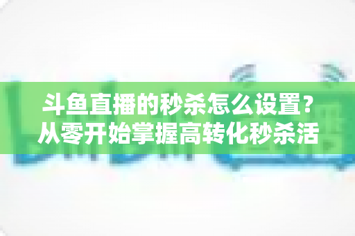 斗鱼直播的秒杀怎么设置?从零开始掌握高转化秒杀活动配置全攻略 斗鱼直播的秒杀怎么设置?从零开始掌握高转化秒杀活动配置全攻略