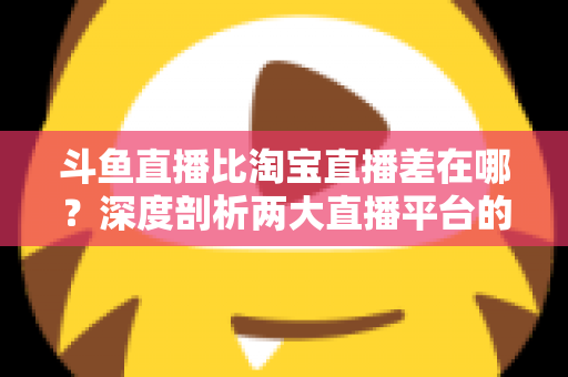 斗鱼直播比淘宝直播差在哪？深度剖析两大直播平台的核心差距与商业真相