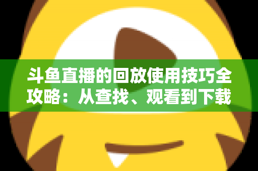 斗鱼直播的回放使用技巧全攻略:从查找、观看到下载保存的完整指南,助你不错过任何精彩瞬间 斗鱼直播的回放使用技巧全攻略:从查找、观看到下载保存的完整指南,助你不错过任何精彩瞬间