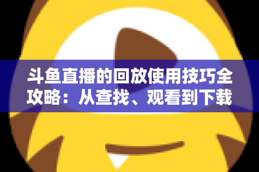 斗鱼直播的回放使用技巧全攻略:从查找、观看到下载保存的完整指南,助你不错过任何精彩瞬间 斗鱼直播的回放使用技巧全攻略:从查找、观看到下载保存的完整指南,助你不错过任何精彩瞬间
