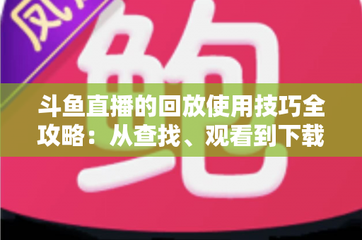 斗鱼直播的回放使用技巧全攻略:从查找、观看到下载保存的完整指南,助你不错过任何精彩瞬间 斗鱼直播的回放使用技巧全攻略:从查找、观看到下载保存的完整指南,助你不错过任何精彩瞬间